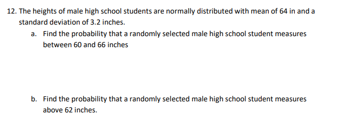 12. The heights of male high school students are normally distributed with mean of 64 in and a
standard deviation of 3.2 inches.
a. Find the probability that a randomly selected male high school student measures
between 60 and 66 inches
b. Find the probability that a randomly selected male high school student measures
above 62 inches.
