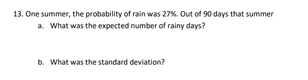 13. One summer, the probability of rain was 27%. Out of 90 days that summer
a. What was the expected number of rainy days?
b. What was the standard deviation?
