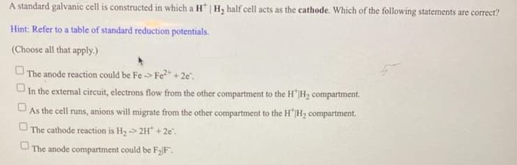 A standard galvanic cell is constructed in which a H* | H, half cell acts as the cathode. Which of the following statements are correct?
Hint: Refer to a table of standard reduction potentials.
(Choose all that apply.)
O The anode reaction could be Fe -> Fe2 + 2e".
U In the external circuit, electrons flow from the other compartment to the H"|H2 compartment.
UAs the cell runs, anions will migrate from the other compartment to the H'IH2 compartment.
The cathode reaction is H2> 2H + 2e".
O The anode compartment could be F2F".
