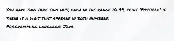 YOU HAVE TWO TAKE TWO INTS, EACH IN THE RANGE 10.99, PRINT 'POSSIBLE' IF
THERE IS A DIGIT THAT APPEARS IN BOTH NUMBERS.
PROGRAMMING LANGUAGE: JAVA.
