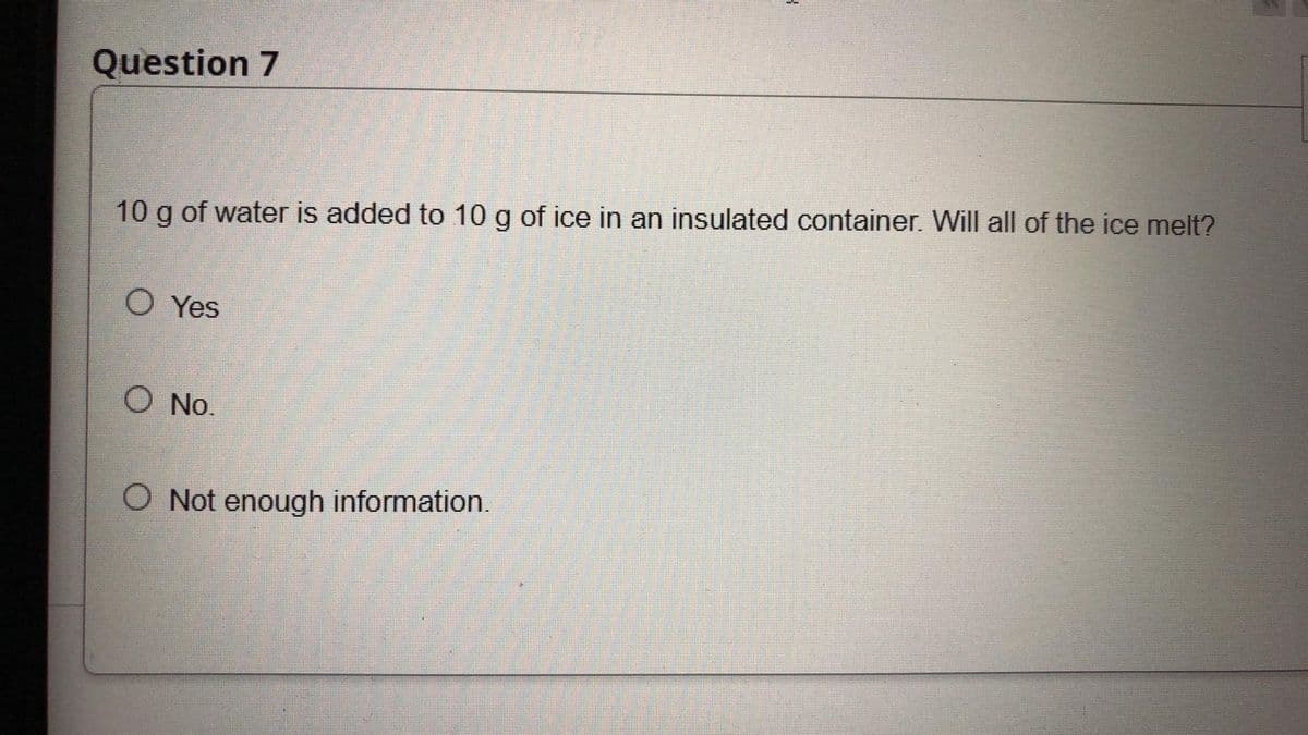 Question 7
10 g of water is added to 10 g of ice in an insulated container. Will all of the ice melt?
O Yes
O No.
O Not enough information.
