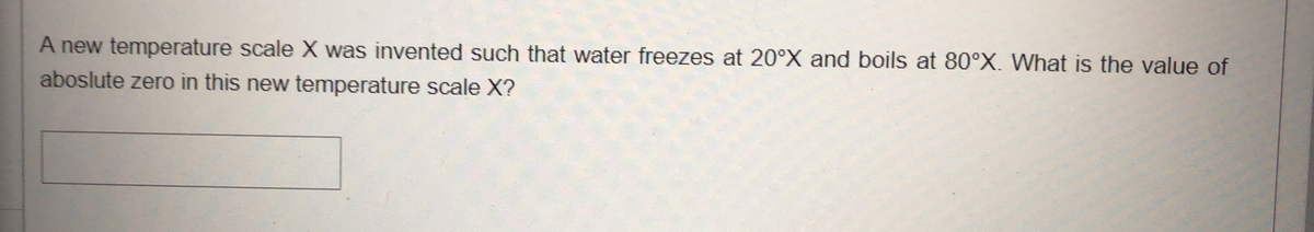 A new temperature scale X was invented such that water freezes at 20°X and boils at 80°X. What is the value of
aboslute zero in this new temperature scale X?
