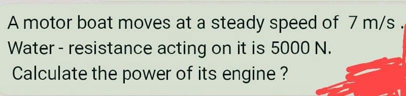 A motor boat moves at a steady speed of 7 m/s.
Water - resistance acting on it is 5000 N.
Calculate the power of its engine ?
