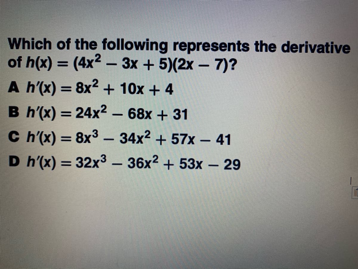 Which of the following represents the derivative
of h(x) = (4x2 – 3x + 5)(2x – 7)?
A h'(x) = 8x2 + 10x + 4
%3D
%3D
B h'(x) = 24x² – 68x + 31
C h'(x) = 8x3 –
34x2 + 57x - 41
-
D h'(x) = 32x3 – 36x2 + 53x – 29
%3D
