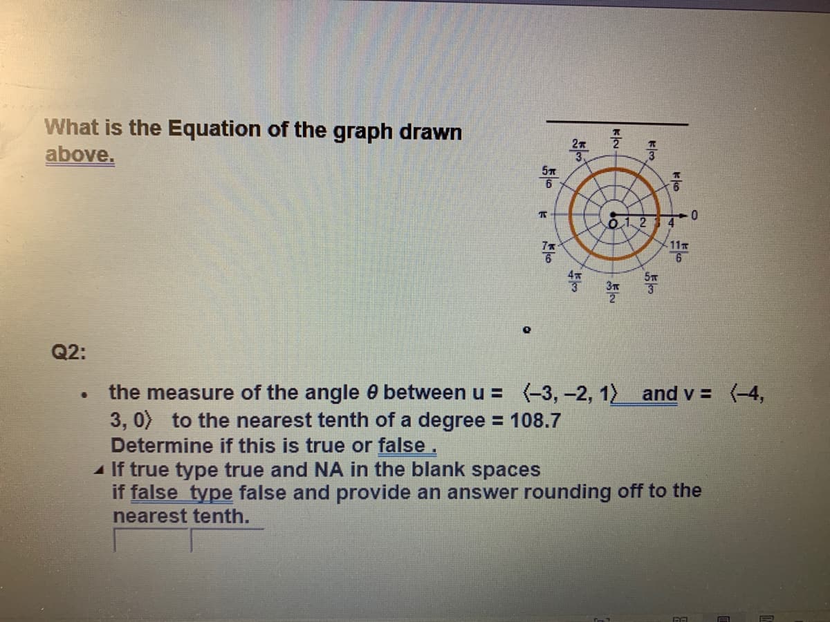 What is the Equation of the graph drawn
above.
6
0.12
7x
11
6
3
Q2:
the measure of the angle e between u = (-3,-2, 1) and v = (-4,
3, 0) to the nearest tenth of a degree = 108.7
Determine if this is true or false.
If true type true and NA in the blank spaces
if false type false and provide an answer rounding off to the
%3D
nearest tenth.
kko
klom
