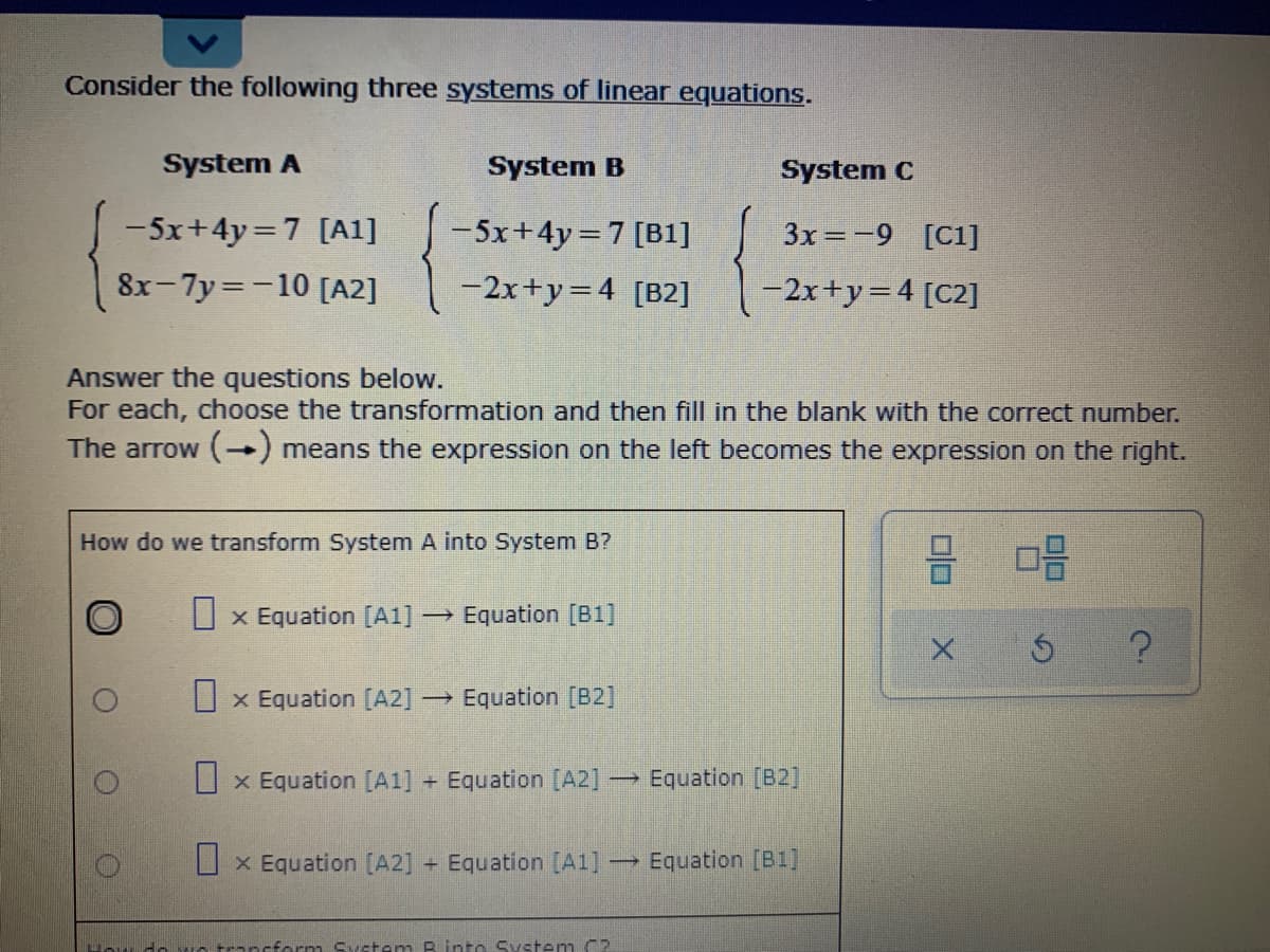 Consider the following three systems of linear equations.
System A
System B
System C
-5x+4y=7 [A1]
-5x+4y=7 [B1]
3x=-9 [C1]
8x-7y=-10 [A2]
-2x+y=4 [B2]
-2x+y= 4 [C2]
Answer the questions below.
For each, choose the transformation and then fill in the blank with the correct number.
The arrow () means the expression on the left becomes the expression on the right.
How do we transform System A into System B?
U x Equation [A1]
→ Equation [B1]
U x Equation [A2]
→ Equation [B2]
U x Equation [A1] + Equation [A2]-
→ Equation [B2]
U x Equation [A2] Equation [A1]
→ Equation [B1]
cform Syctem B into System C?
