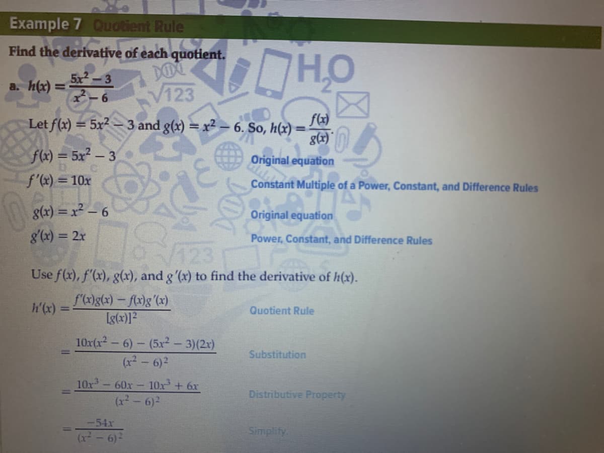 Example 7 Quotient Rule
Find the derivative of each quotient.
5x-3
a. h(x) =
%3D
V123
Let f(x) = 5x2-3 and g(x) = x2 - 6. So, h(x)
g(x)
f(x) = 5x2 - 3
Original equation
f'(x) = 10x
Constant Multiple of a Power, Constant, and Difference Rules
g(r) = x² – 6
Original equation
8'(x) = 2r
Power, Constant, and Difference Rules
Use f(x), f'(x), g(x), and g '(x) to find the derivative of h(x).
h'(x) =
f(x)g(x) – f(x)g(x)
Quotient Rule
10x(x - 6) – (5x - 3)(2x)
(x2 - 6)2
Substitution
10x -60x- 10x + 6x
(x² - 6)2
Distributive Property
-54x
Simplity
(r- 6)
