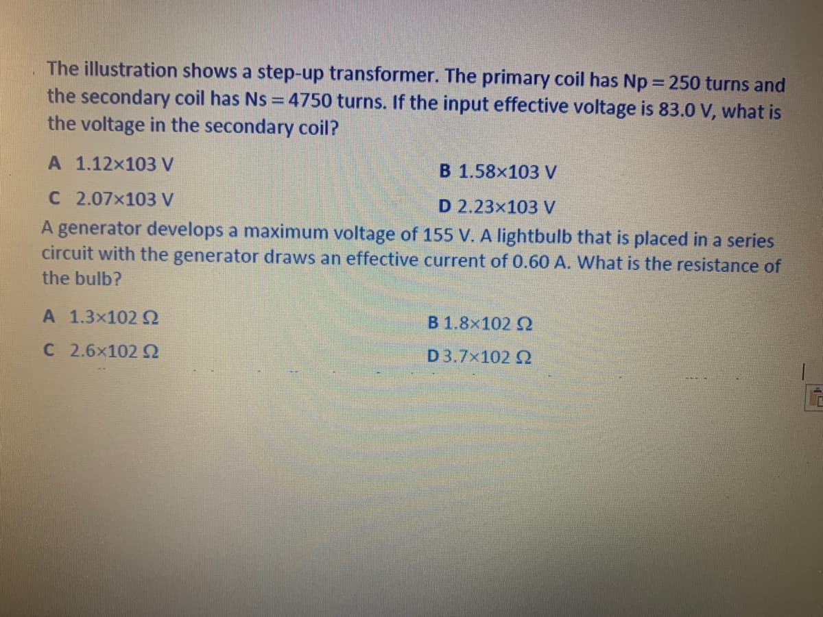 The illustration shows a step-up transformer. The primary coil has Np = 250 turns and
the secondary coil has Ns = 4750 turns. If the input effective voltage is 83.0 V, what is
the voltage in the secondary coil?
A 1.12x103 V
В 1.58х103 V
C 2.07x103 V
D 2.23x103 V
A generator develops a maximum voltage of 155 V. A lightbulb that is placed in a series
circuit with the generator draws an effective current of 0.60 A. What is the resistance of
the bulb?
A 1.3x102 Q
B 1.8x102 Q
C 2.6x102
D3.7x102 Q
