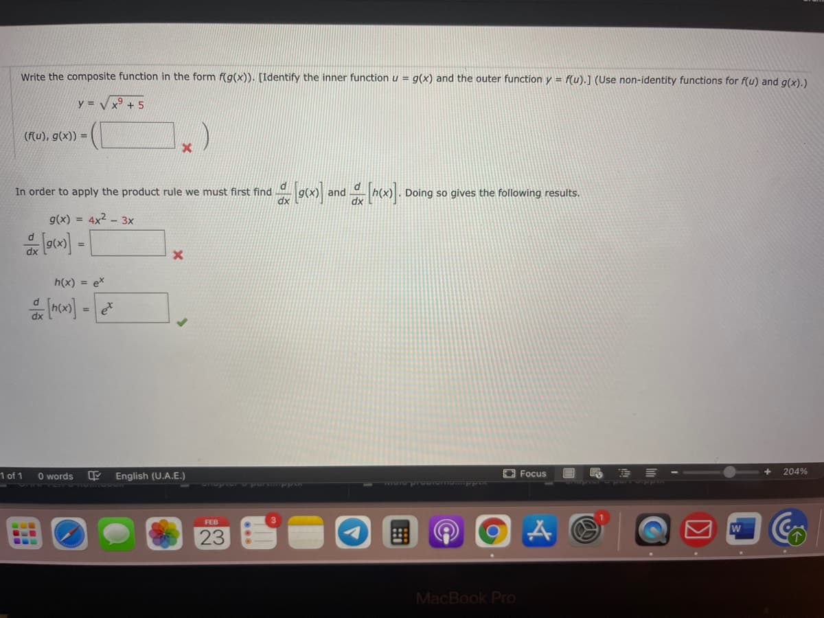 Write the composite function in the form f(g(x)). [Identify the inner function u = g(x) and the outer function y = f(u).] (Use non-identity functions for f(u) and g(x).)
y =
x9 +5
(f(u), g(x)) =
In order to apply the product rule we must first find
dx
and
Doing so gives the following results.
g(x) = 4x2 – 3x
%3D
dx
h(x) = ex
d
et
%3D
dx
1 of 1
O words
English (U.A.E.)
E Focus
204%
FEB
23
MacBook PrO
