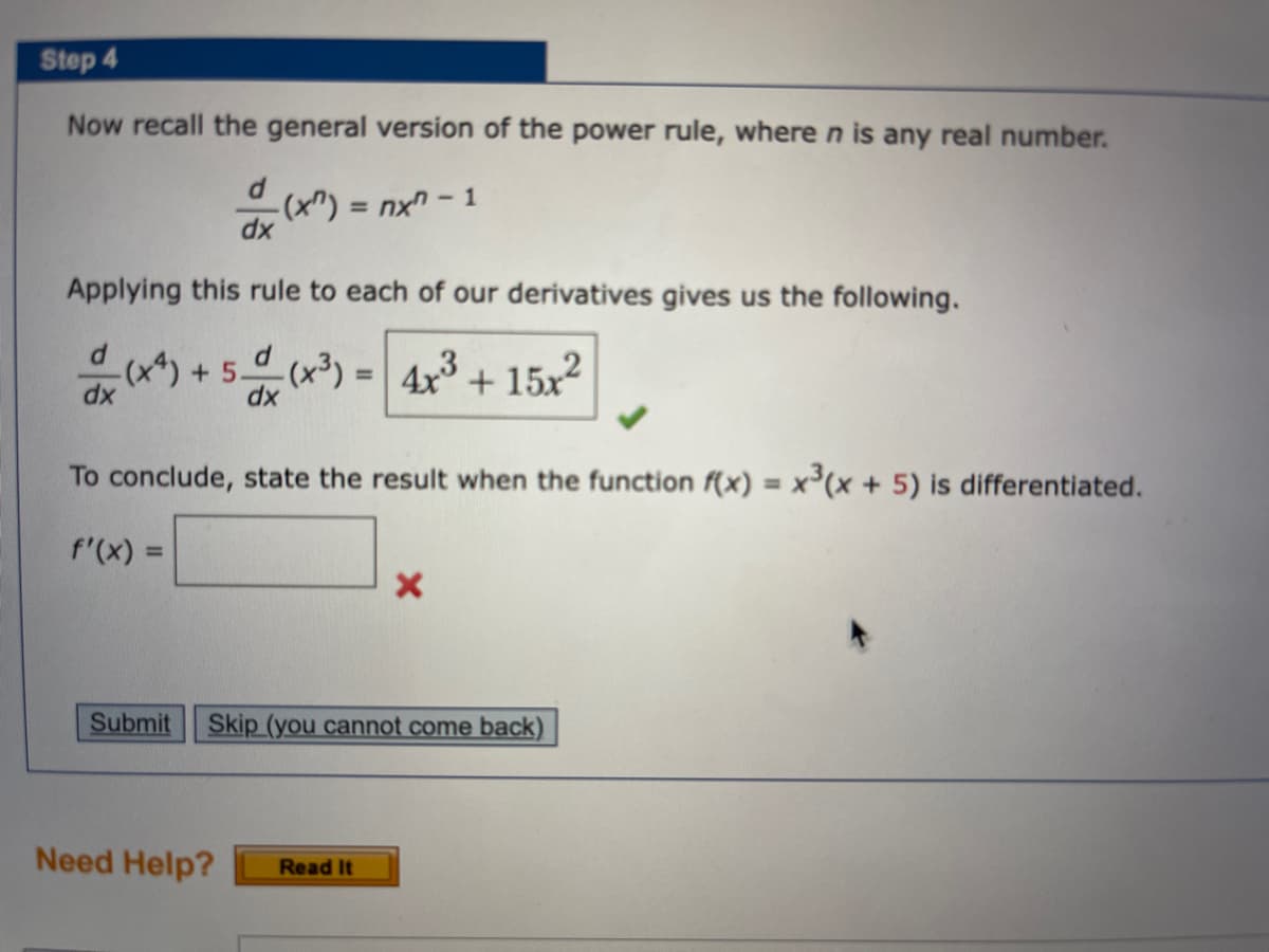 Step 4
Now recall the general version of the power rule, wheren is any real number.
-(x") = nx" - 1
%3D
xp
Applying this rule to each of our derivatives gives us the following.
-(x*) +5.
dx
= 4x3 + 15x2
%3D
xp
To conclude, state the result when the function f(x) = x(x + 5) is differentiated.
f'(x) =
%3D
Submit
Skip (you cannot come back)
Need Help?
Read It
