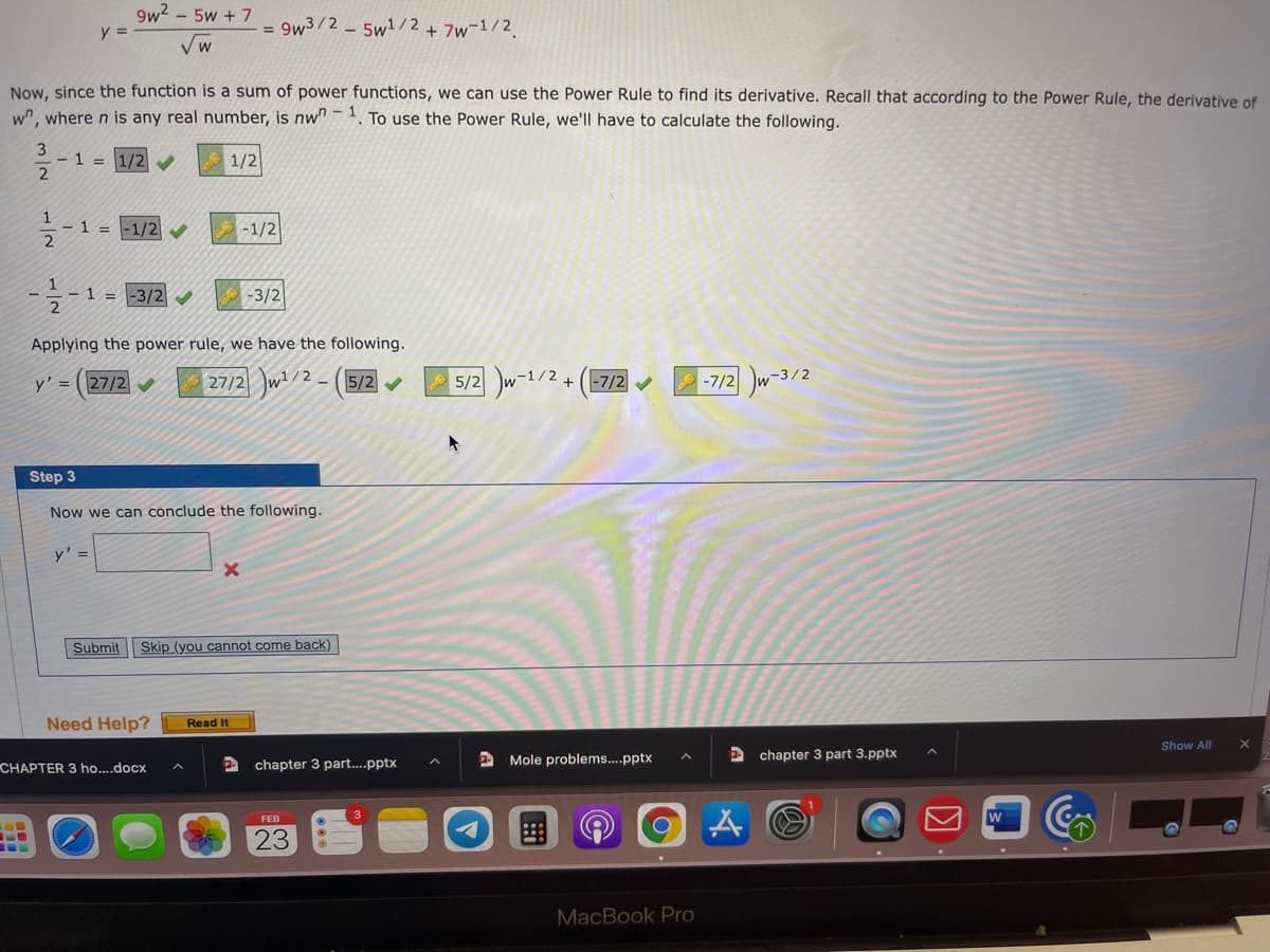 9w2 – 5w + 7
y =
= 9w3/2 - 5w1/2+ 7w¯1/2.
Vw
Now, since the function is a sum of power functions, we can use the Power Rule to find its derivative. Recall that according to the Power Rule, the derivative of
w", where n is any real number, is nw" . To use the Power Rule, we'll have to calculate the following.
3
- 1 3=
1/2
1
-1 = -1/2
-1/2
- 1 = -3/2
-3/2
Applying the power rule, we have the following.
27/2 w/2-(
5/2 w-1/2+
|-7/2 w-3/2
y' = (27/2
5/2 V
-7/2 V
Step 3
Now we can conclude the following
y' =
Submit
Skip (you cannot come back)
Need Help?
Read It
Show All
A Mole problems..pptx
A chapter 3 part 3.pptx
CHAPTER 3 ho....docx
chapter 3 part...pptx
W
23
MacBook Pro
