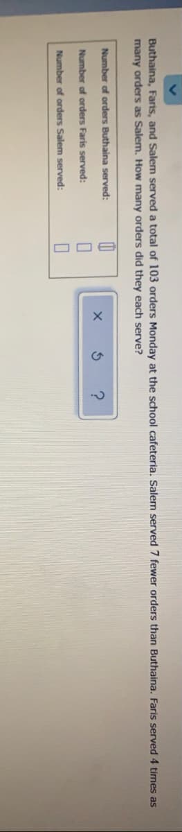 Buthaina, Faris, and Salem served a total of 103 orders Monday at the school cafeteria. Salem served 7 fewer orders than Buthaina. Faris served 4 times as
many orders as Salem. How many orders did they each serve?
Number of orders Buthaina served:
Number of orders Faris served:
Number of orders Salem served:
