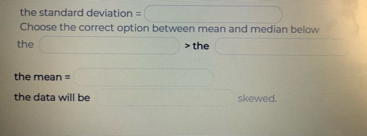 the standard deviation =
Choose the correct option between mean and median below
the
> the
the mean =
the data will be
skewed.
