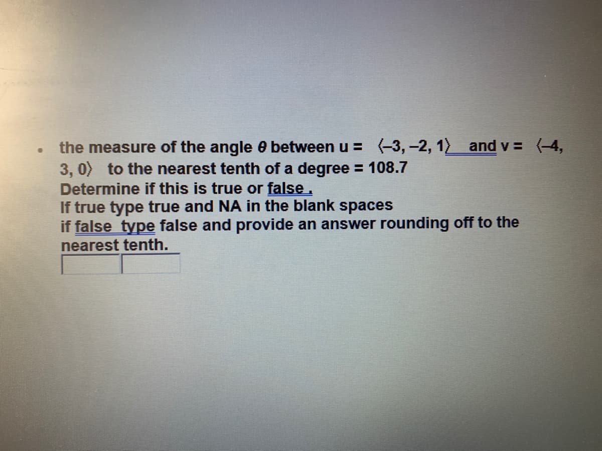 the measure of the angle 0 between u = (-3, -2, 12 and v = (-4,
3, 0) to the nearest tenth of a degree = 108.7
Determine if this is true or false.
If true type true and NA in the blank spaces
if false type false and provide an answer rounding off to the
nearest tenth.
