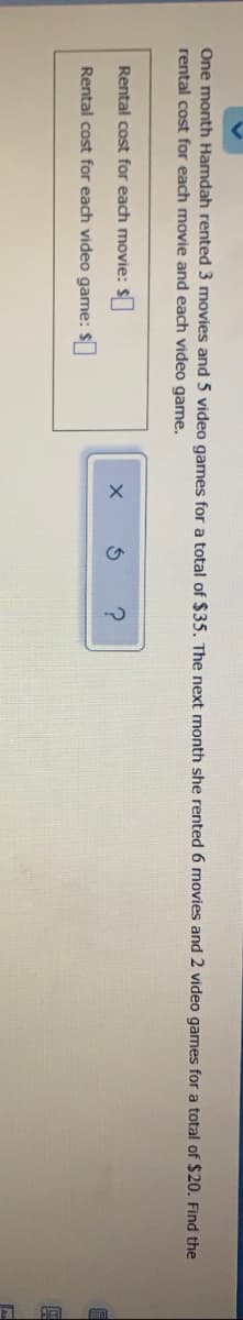 One month Hamdah rented 3 movies and 5 video games for a total of $35, The next month she rented 6 movies and 2 video games for a total of $20. Find the
rental cost for each movie and each video game.
Rental cost for each movie: S
Rental cost for each video game: $
