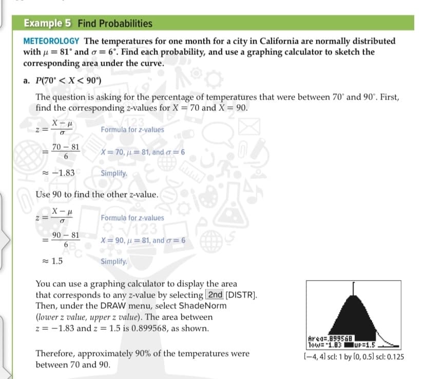 Example 5 Find Probabilities
METEOROLOGY The temperatures for one month for a city in California are normally distributed
with u = 81° and o = 6°. Find each probability, and use a graphing calculator to sketch the
corresponding area under the curve.
a. P(70° < X< 90°)
The question is asking for the percentage of temperatures that were between 70' and 90°. First,
find the corresponding z-values for X = 70 and X = 90.
Formula for z-values
70 – 81
X=70, µ= 81, and a = 6
= -1.83
Simplify.
Use 90 to find the other z-value.
X - u
Formula for z-values
123
X = 90, µ=81, and o= 6
90 – 81
= 1.5
Simplify.
You can use a graphing calculator to display the area
that corresponds to any z-value by selecting 2nd [DISTR].
Then, under the DRAW menu, select ShadeNorm
(lower z value, upper z value). The area between
z = -1.83 and z = 1.5 is 0.899568, as shown.
Area=.899568
1ow= "1.83UP=1.5.
Therefore, approximately 90% of the temperatures were
between 70 and 90.
(-4, 4] scl: 1 by (0, 0.5] scl: 0.125
