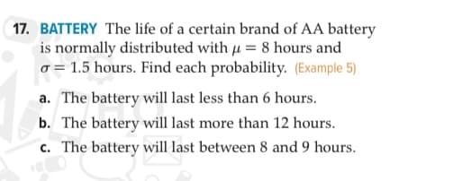 17. BATTERY The life of a certain brand of AA battery
is normally distributed with u = 8 hours and
o = 1.5 hours. Find each probability. (Example 5)
a. The battery will last less than 6 hours.
b. The battery will last more than 12 hours.
c. The battery will last between 8 and 9 hours.
