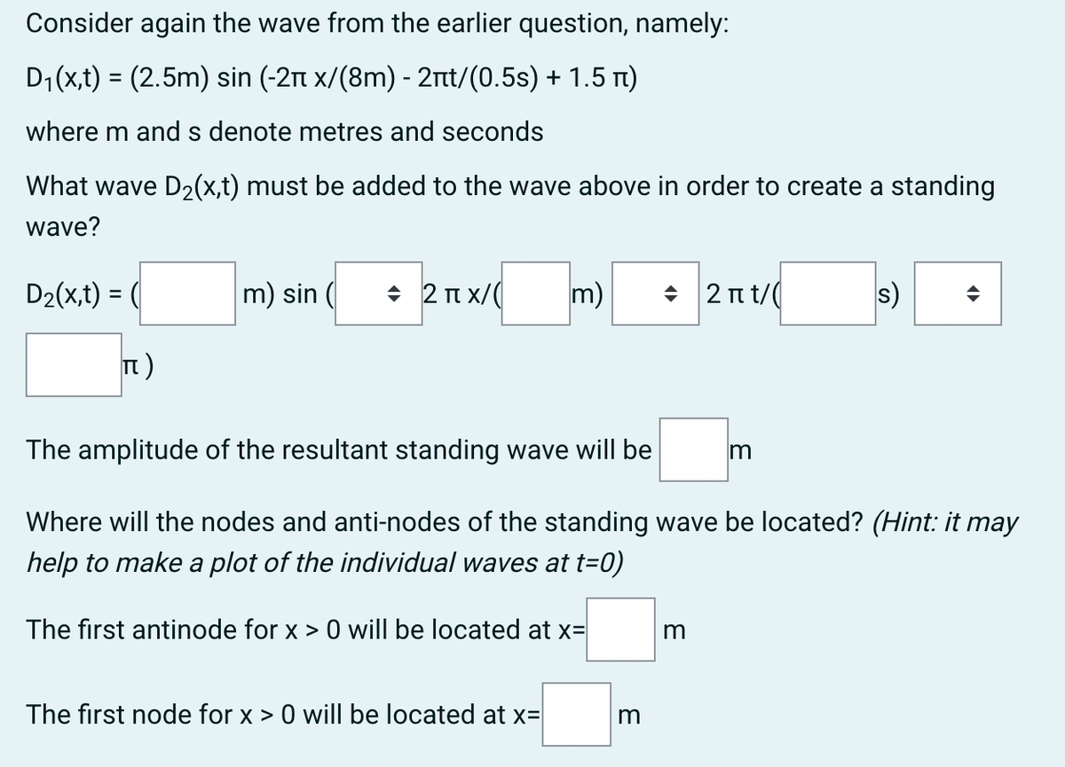 Consider again the wave from the earlier question, namely:
D1(x,t) = (2.5m) sin (-2n x/(8m) - 21tt/(0.5s) + 1.5 t)
%3D
where m and s denote metres and seconds
What wave D2(x,t) must be added to the wave above in order to create a standing
wave?
D2(x,t) = (
m) sin (
+ 2 n x/(
m)
2 n t/(
s)
t)
The amplitude of the resultant standing wave will be
Where will the nodes and anti-nodes of the standing wave be located? (Hint: it may
help to make a plot of the individual waves at t=0)
The first antinode for x > 0 will be located at x=
The first node for x > 0 will be located at x=
m
