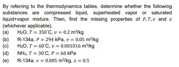 By referring to the thermodynamics tables, determine whether the following
substances are compressed liquid, superheated vapor or saturated
liquid+vapor mixture. Then, find the missing properties of P,T,v and x
(whichever applicable).
H20, T = 350°C, v = 0.2 m³/kg
(a)
R-134a, P = 294 kPa, v = 0.05 m³/kg
(b)
H2O, T = 60°C, v = 0.001016 m³/kg
(c)
NH3, T = 30°C, P = 60 kPa
(d)
R-134a, v = 0.005 m/kg, x = 0.5
(e)
