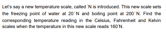 Let's say a new temperature scale, called 'N is introduced. This new scale sets
the freezing point of water at 20°N and boiling point at 200°N. Find the
corresponding temperature reading in the Celsius, Fahrenheit and Kelvin
scales when the temperature in this new scale reads 160°N.
