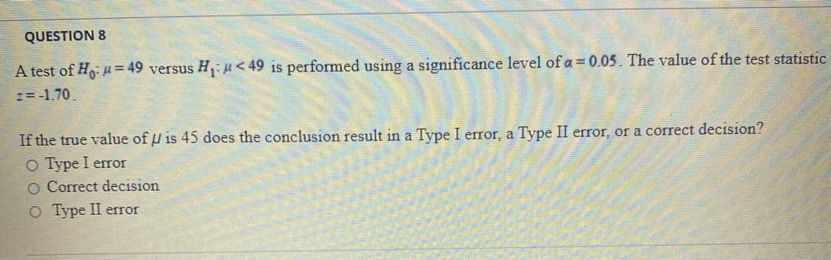 QUESTION 8
A test of H = 49 versus H,: u<49 is performed using a significance level of a = 0.05. The value of the test statistic
:=-1.70.
If the true value of U is 45 does the conclusion result in a Type I error, a Type II error, or a correct decision?
O Type I error
O Correct decision
О Туре II error
