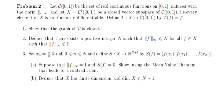 Problem 2. Let C([0,1]) be the set of real continuous functions on [0, 1], induced with
the norm, and let X = C¹([0, 1]) be a closed vector subspace of C([0,1]), i.e.every
element of X is continuously differentiable. Define T: X→C([0, 1]) by T(f) = f'.
1. Show that the graph of T is closed.
2. Deduce that there exists a positive integer N such that f'N for all f € X
such that f < 1.
3. Set En for all 0 ≤ n ≤ N and define S: X → RN+¹ by S(f) = (f(xo), f(x₁),..., ƒ(EN)).
=
(a) Suppose that ||f|| = 1 and S(f) = 0. Show, using the Mean Value Theorem,
that leads to a contradiction.
(b) Deduce that X has finite dimension and dim X < N + 1.
