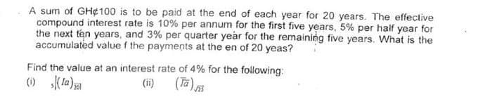 A sum of GH¢100 is to be paid at the end of each year for 20 years. The effective
compound interest rate is 10% per annum for the first five years, 5% per half year for
the next ten years, and 3% per quarter year for the remaining five years. What is the
accumulated value f the payments at the en of 20 yeas?
Find the value at an interest rate of 4% for the following:
() Kla)
(ii) (Ta)
