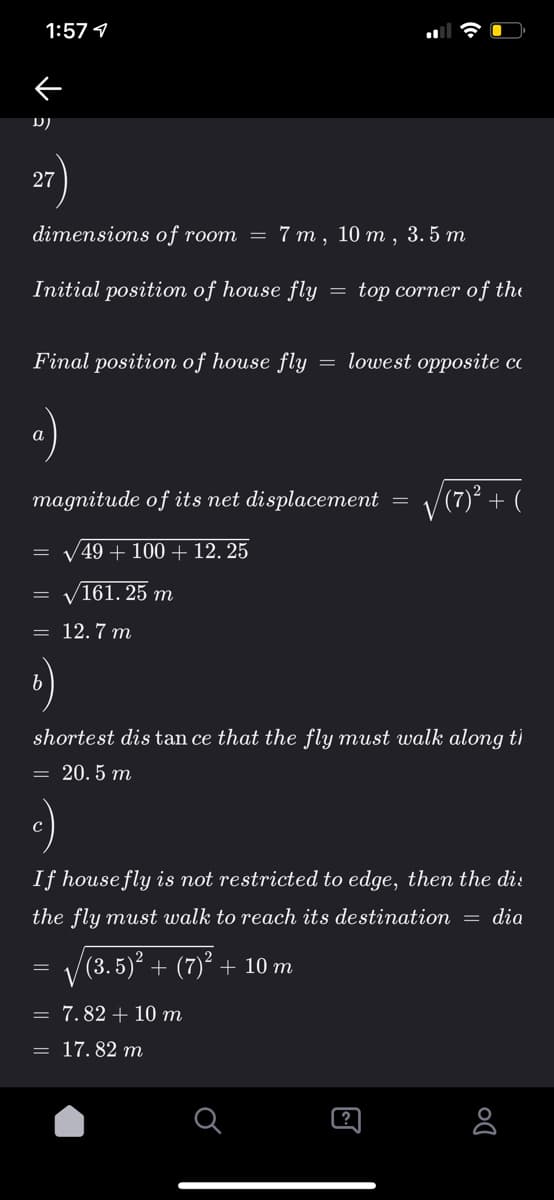 1:57 1
D)
27
dimensions of room = 7 m ,
10 т,
3.5 m
Initial positiom of house fly
top corner of the
Final position of house fly
= lowest opposite co
a
magnitude of its net displacement =
/(7)² + (
V49 + 100 + 12. 25
/161. 25 m
= 12.7 m
shortest dis tan ce that the fly must walk along ti
= 20. 5 m
If housefly is not restricted to edge, then the di:
the fly must walk to reach its destination = dia
|(3.5)² + (7)² + 10 m
= 7.82 + 10 m
= 17. 82 m
[?
