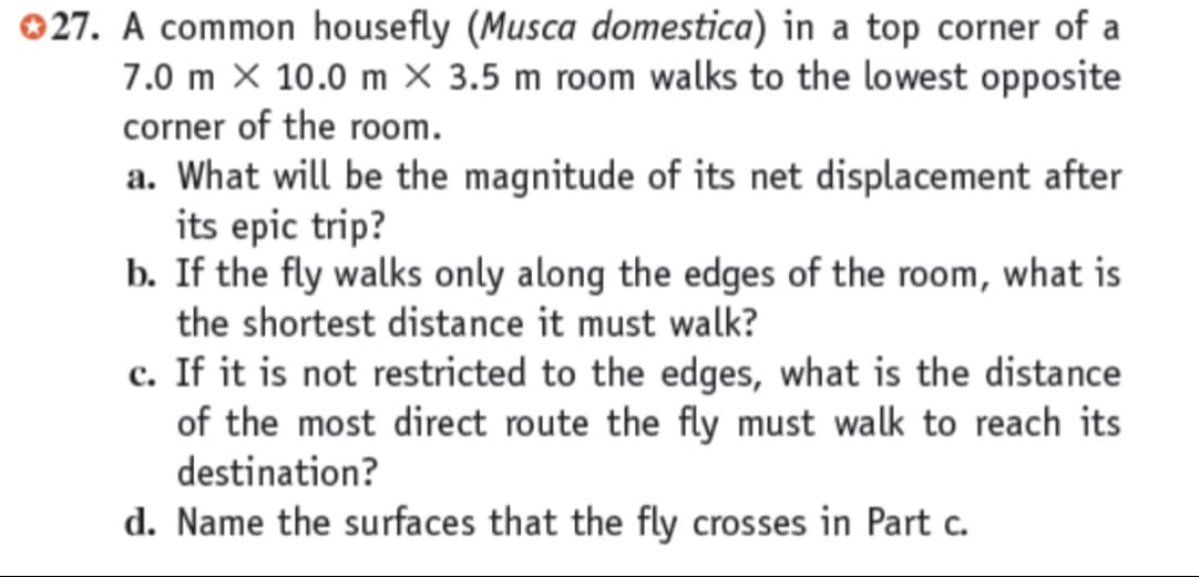 027. A common housefly (Musca domestica) in a top corner of a
7.0 m X 10.0 m X 3.5 m room walks to the lowest opposite
corner of the room.
a. What will be the magnitude of its net displacement after
its epic trip?
b. If the fly walks only along the edges of the room, what is
the shortest distance it must walk?
c. If it is not restricted to the edges, what is the distance
of the most direct route the fly must walk to reach its
destination?
d. Name the surfaces that the fly crosses in Part c.
