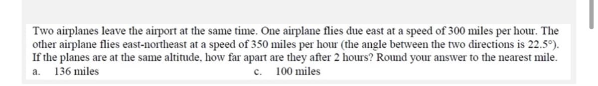 Two airplanes leave the airport at the same time. One airplane flies due east at a speed of 300 miles per hour. The
other airplane flies east-northeast at a speed of 350 miles per hour (the angle between the two directions is 22.5°).
If the planes are at the same altitude, how far apart are they after 2 hours? Round your answer to the nearest mile.
100 miles
a.
136 miles
c.
