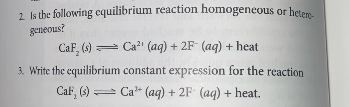 2. Is the following equilibrium reaction homogeneous or hetero-
geneous?
CaF₂ (s)
Ca²+ (aq) + 2F- (aq) + heat
3. Write the equilibrium constant expression for the reaction
CaF₂ (s) Ca²+ (aq) + 2F- (aq) + heat.
2