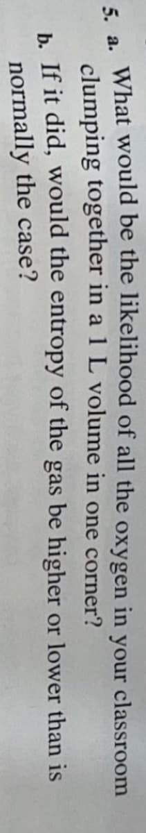 а.
What would be the likelihood of all the oxygen in your classroom
clumping together in a 1 L volume in one corner?
h If it did, would the entropy of the gas be higher or lower than is
normally the case?
