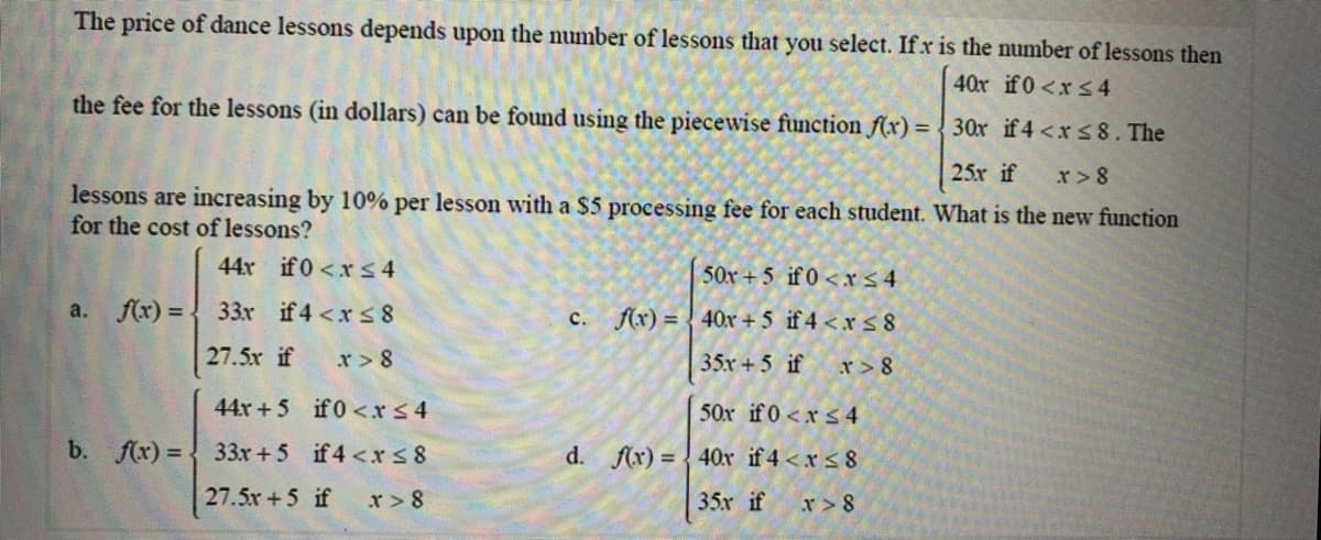 The price of dance lessons depends upon the number of lessons that you select. Ifx is the number of lessons then
40x if0<xs 4
the fee for the lessons (in dollars) can be found using the piecewise function f(x) = { 30x if 4 <xs8. The
25x if
r> 8
lessons are increasing by 10% per lesson with a $5 processing fee for each student. What is the new function
for the cost of lessons?
44x if0 <x 34
50x +5 if 0<r s4
a. f(x) =
33x if 4<x s8
f(x) = { 40x + 5 if 4 <x s 8
с.
27.5x if
r> 8
35x+5 if r > 8
44x+5 if0<rs4
50x if 0<xs4
b. f(x) =
33x +5 if4 <rs8
d. f(x) = {40x if 4 <x < 8
27.5x+5 if
x > 8
35x if
x>8
