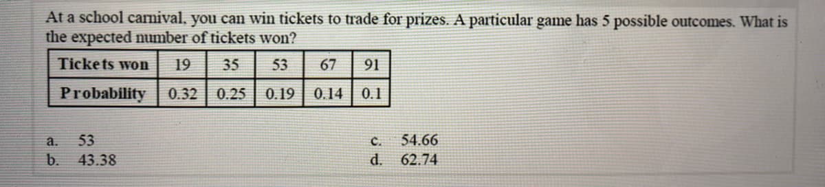 At a school carnival, you can win tickets to trade for prizes. A particular game has 5 possible outcomes. What is
the expected number of tickets won?
Ticke ts won
19
35
53
67
91
Probability
0.32
0.25
0.19 0.14
0.1
а.
53
C.
54.66
b.
43.38
d. 62.74
