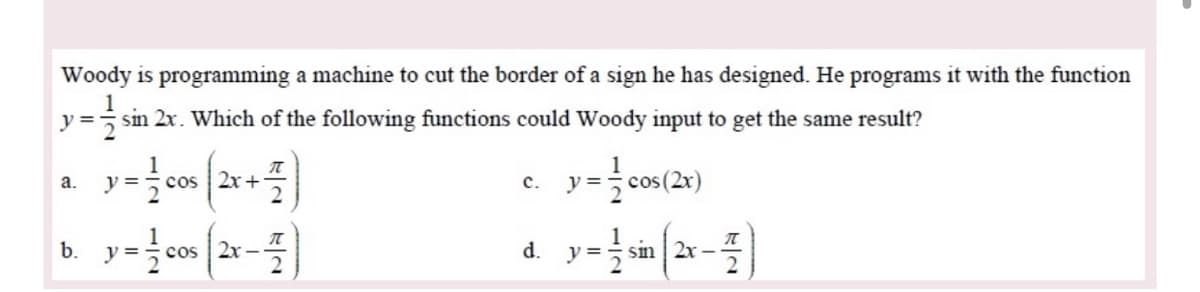 Woody is programming a machine to cut the border of a sign he has designed. He programs it with the function
y = sin 2x. Which of the following functions could Woody input to get the same result?
a.
cos
2x +
с.
=
y =
cos 2x -
d.
y =
sm | 2x –
b.
