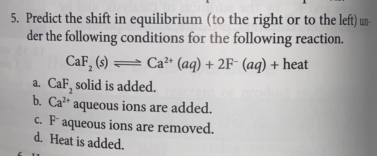 5. Predict the shift in equilibrium (to the right or to the left) un-
der the following conditions for the following reaction.
2+
CaF₂ (s) Ca²+ (aq) + 2F- (aq) + heat
a. CaF, solid is added.
b. Ca²+ aqueous ions are added.
c. F aqueous ions are removed.
d. Heat is added.