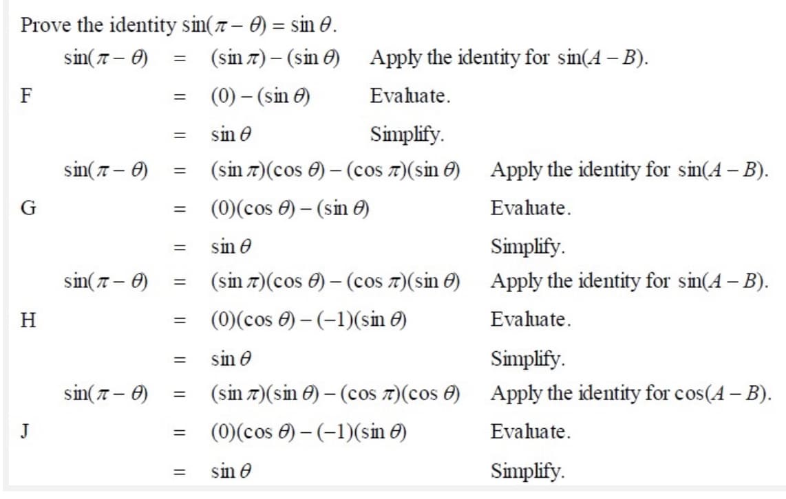 Prove the identity sin(7 – ) = sin 0.
sin(7 – 0)
(sin 7) – (sin 6) Apply the identity for sin(A – B).
F
(0) – (sin 0)
Evahuate.
sin e
Simplify.
sin(7 – 0)
(sin 7)(cos 0) – (cos 7)(sin 0)
Apply the identity for sin(A – B).
(0)(cos 0) – (sin O)
Evaluate.
sin e
Simplify.
sin(7 – 0)
(sin 7)(cos 0) – (cos 7)(sin 0)
Apply the identity for sin(4 – B).
H
(0)(cos 0) – (-1)(sin 0)
Evaluate.
sin e
Simplify.
sin(7 – 0)
(sin 7)(sin 0) – (cos 7)(cos 0)
Apply the identity for cos(A – B).
J
(0)(cos 0) – (-1)(sin ở)
Evaluate.
sin e
Simplify.
%3D
||
