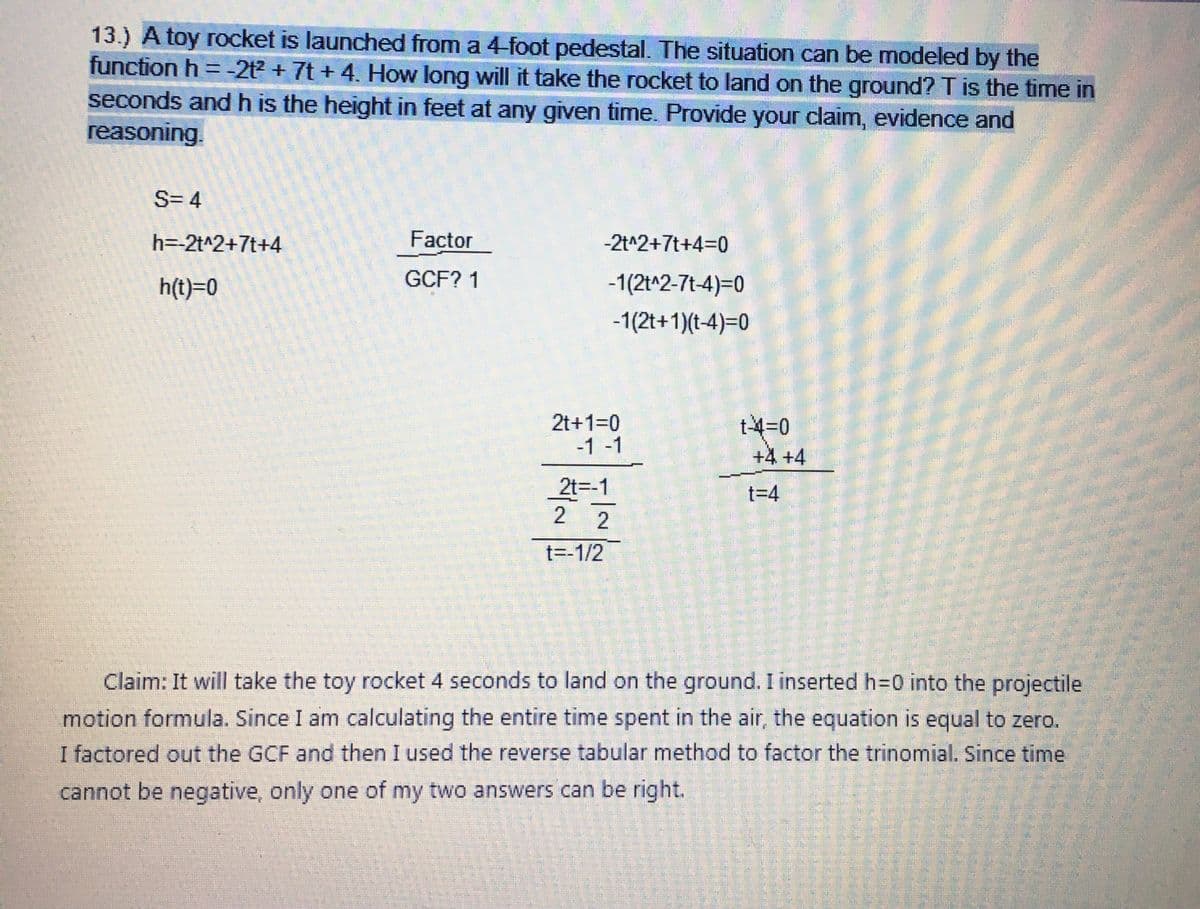 13.) A toy rocket is launched from a 4-foot pedestal. The situation can be modeled by the
function h = -2t² + 7t + 4. How long will it take the rocket to land on the ground? T is the time in
seconds and h is the height in feet at any given time. Provide your claim, evidence and
reasoning.
S=4
h=-2t^2+7t+4
h(t)=0
Factor
GCF? 1
-2t^2+7t+4=0
-1(2t^2-7t-4)=0
-1(2t+1)(t-4)=0
2t+1=0
-1 -1
2t=-1
2
2
t=-1/2
t-4=0
+4 +4
t=4
Claim: It will take the toy rocket 4 seconds to land on the ground. I inserted h=0 into the projectile
motion formula. Since I am calculating the entire time spent in the air, the equation is equal to zero.
I factored out the GCF and then I used the reverse tabular method to factor the trinomial. Since time
cannot be negative, only one of my two answers can be right.