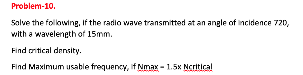 Problem-10.
Solve the following, if the radio wave transmitted at an angle of incidence 720,
with a wavelength of 15mm.
Find critical density.
Find Maximum usable frequency, if Nmax = 1.5x Ncritical
