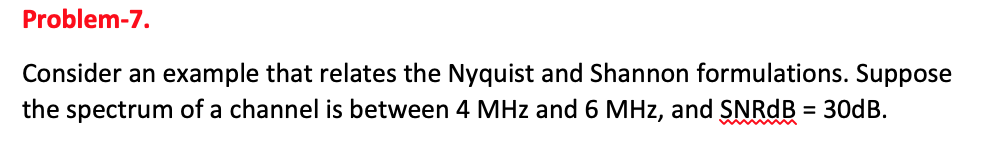 Problem-7.
Consider an example that relates the Nyquist and Shannon formulations. Suppose
the spectrum of a channel is between 4 MHz and 6 MHz, and SNRDB = 30dB.
