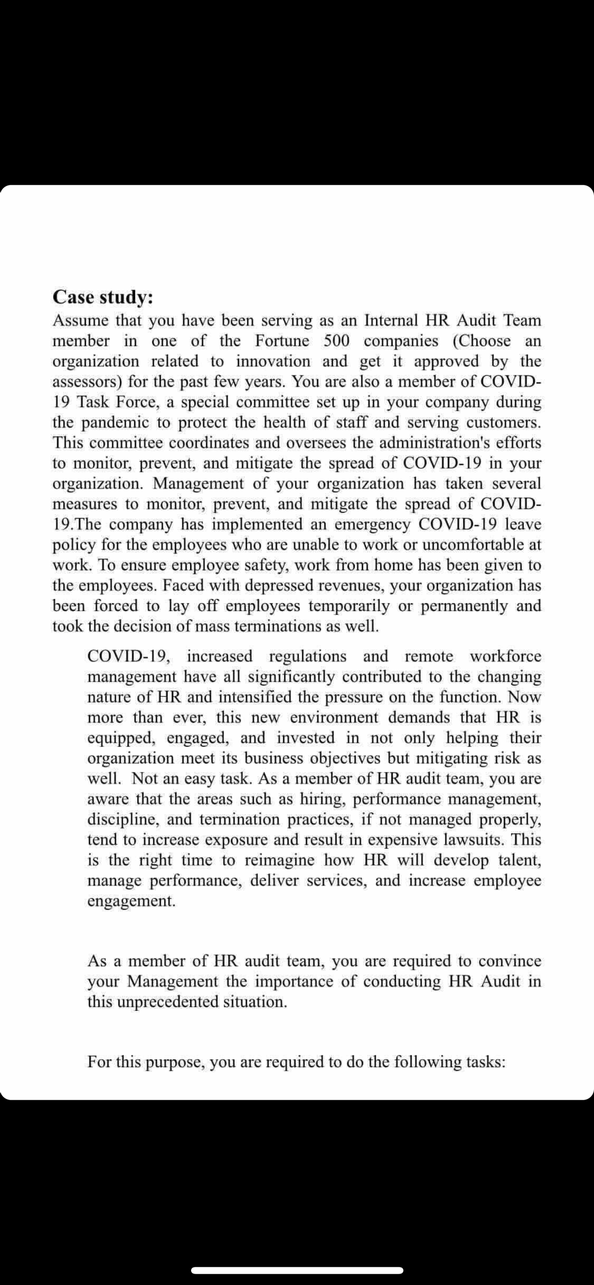 Case study:
Assume that you have been serving as an Internal HR Audit Team
member in one of the Fortune 500 companies (Choose an
organization related to innovation and get it approved by the
assessors) for the past few years. You are also a member of COVID-
19 Task Force, a special committee set up in your company during
the pandemic to protect the health of staff and serving customers.
This committee coordinates and oversees the administration's efforts
to monitor, prevent, and mitigate the spread of COVID-19 in your
organization. Management of your organization has taken several
measures to monitor, prevent, and mitigate the spread of COVID-
19.The company has implemented an emergency COVID-19 leave
policy for the employees who are unable to work or uncomfortable at
work. To ensure employee safety, work from home has been given to
the employees. Faced with depressed revenues, your organization has
been forced to lay off employees temporarily or permanently and
took the decision of mass terminations as well.
COVID-19, increased regulations and remote workforce
management have all significantly contributed to the changing
nature of HR and intensified the pressure on the function. Now
more than ever, this new environment demands that HR is
equipped, engaged, and invested in not only helping their
organization meet its business objectives but mitigating risk as
well. Not an easy task. As a member of HR audit team, you are
aware that the areas such as hiring, performance management,
discipline, and termination practices, if not managed properly,
tend to increase exposure and result in expensive lawsuits. This
is the right time to reimagine how HR will develop talent,
manage performance, deliver services, and increase employee
engagement.
As a member of HR audit team, you are required to convince
your Management the importance of conducting HR Audit in
this unprecedented situation.
For this purpose, you are required to do the following tasks:
