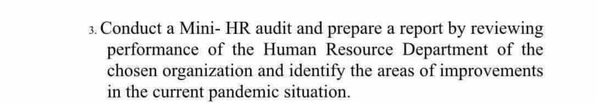 3. Conduct a Mini- HR audit and prepare a report by reviewing
performance of the Human Resource Department of the
chosen organization and identify the areas of improvements
in the current pandemic situation.
