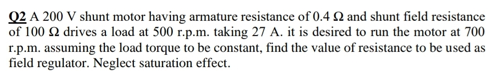 Q2 A 200 V shunt motor having armature resistance of 0.4 N and shunt field resistance
of 100 2 drives a load at 500 r.p.m. taking 27 A. it is desired to run the motor at 700
r.p.m. assuming the load torque to be constant, find the value of resistance to be used as
field regulator. Neglect saturation effect.
