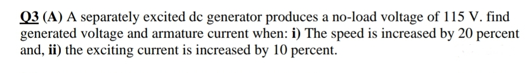 Q3 (A) A separately excited de generator produces a no-load voltage of 115 V. find
generated voltage and armature current when: i) The speed is increased by 20 percent
and, ii) the exciting current is increased by 10 percent.
