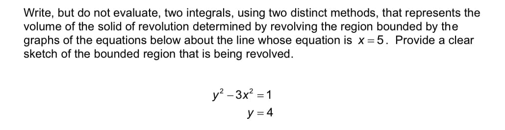 ### Problem Statement

Write, but do not evaluate, two integrals, using two distinct methods, that represent the volume of the solid of revolution determined by revolving the region bounded by the graphs of the equations below about the line whose equation is \( x = 5 \). Provide a clear sketch of the bounded region that is being revolved.

#### Equations:

\[ y^2 - 3x^2 = 1 \]

\[ y = 4 \]

### Explanation

In this problem, we are given two equations that define a specific region in the coordinate plane. The task is to write the integrals that represent the volume obtained when this region is revolved around the line \( x = 5 \). We will use two distinct methods for writing these integrals:

1. **Using the Disk/Washer Method**
2. **Using the Shell Method**

A detailed sketch of the bounded region should be provided and the two integrals should be carefully formulated based on the respective methods. 

#### Disk/Washer Method

To use the Disk/Washer Method, consider horizontal slicing of the region, resulting in washers with outer and inner radii. 

#### Shell Method

To use the Shell Method, consider vertical slicing of the region, creating cylindrical shells.

### Sketch Explanation

Currently, there's no sketch provided in the image. However, to complete the problem, you should manually sketch the bounded region formed by the hyperbola \( y^2 - 3x^2 = 1 \) and the horizontal line \( y = 4 \), and show how the region is revolved around \( x = 5 \). This sketch will help in visualizing the setup for the integration.

Ensure all intersections and important points are marked for clarity.