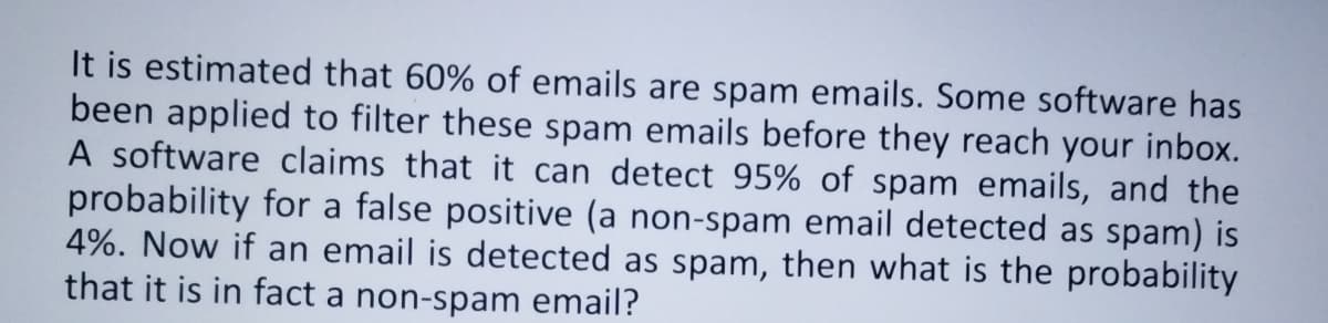 It is estimated that 60% of emails are spam emails. Some software has
been applied to filter these spam emails before they reach your inbox.
A software claims that it can detect 95% of spam emails, and the
probability for a false positive (a non-spam email detected as spam) is
4%. Now if an email is detected as spam, then what is the probability
that it is in fact a non-spam email?
