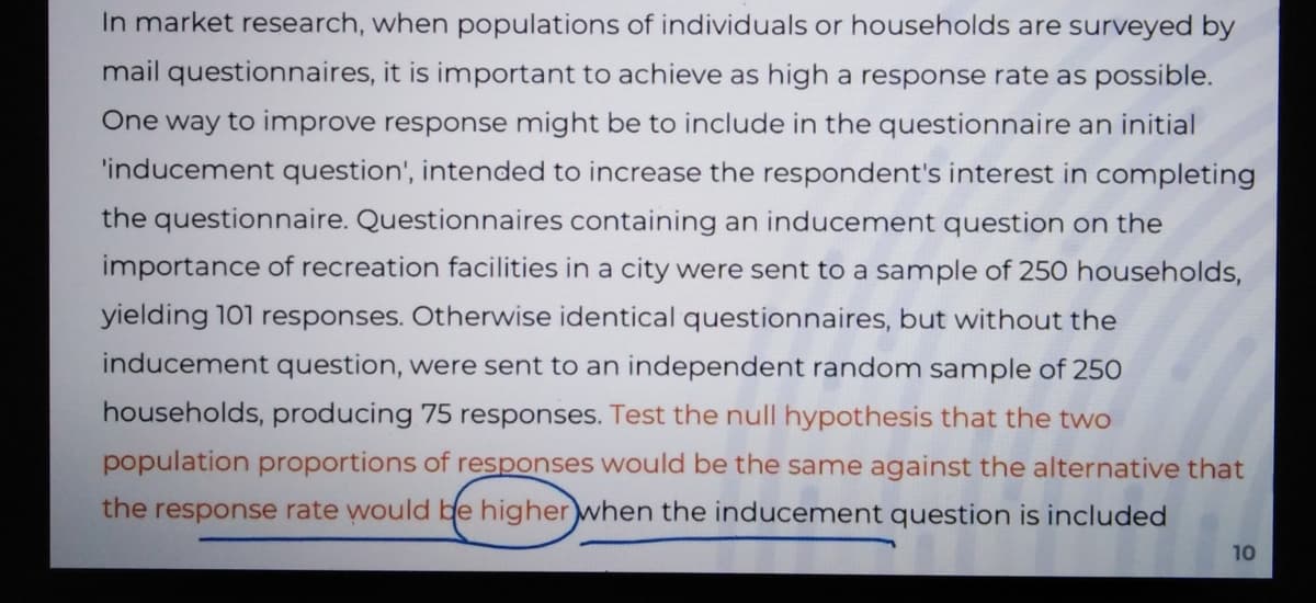 In market research, when populations of individuals or households are surveyed by
mail questionnaires, it is important to achieve as high a response rate as possible.
One way to improve response might be to include in the questionnaire an initial
'inducement question', intended to increase the respondent's interest in completing
the questionnaire. Questionnaires containing an inducement question on the
importance of recreation facilities in a city were sent to a sample of 250 households,
yielding 101 responses. Otherwise identical questionnaires, but without the
inducement question, were sent to an independent random sample of 250
households, producing 75 responses. Test the null hypothesis that the two
population proportions of responses would be the same against the alternative that
the response rate would be higher when the inducement question is included
10
