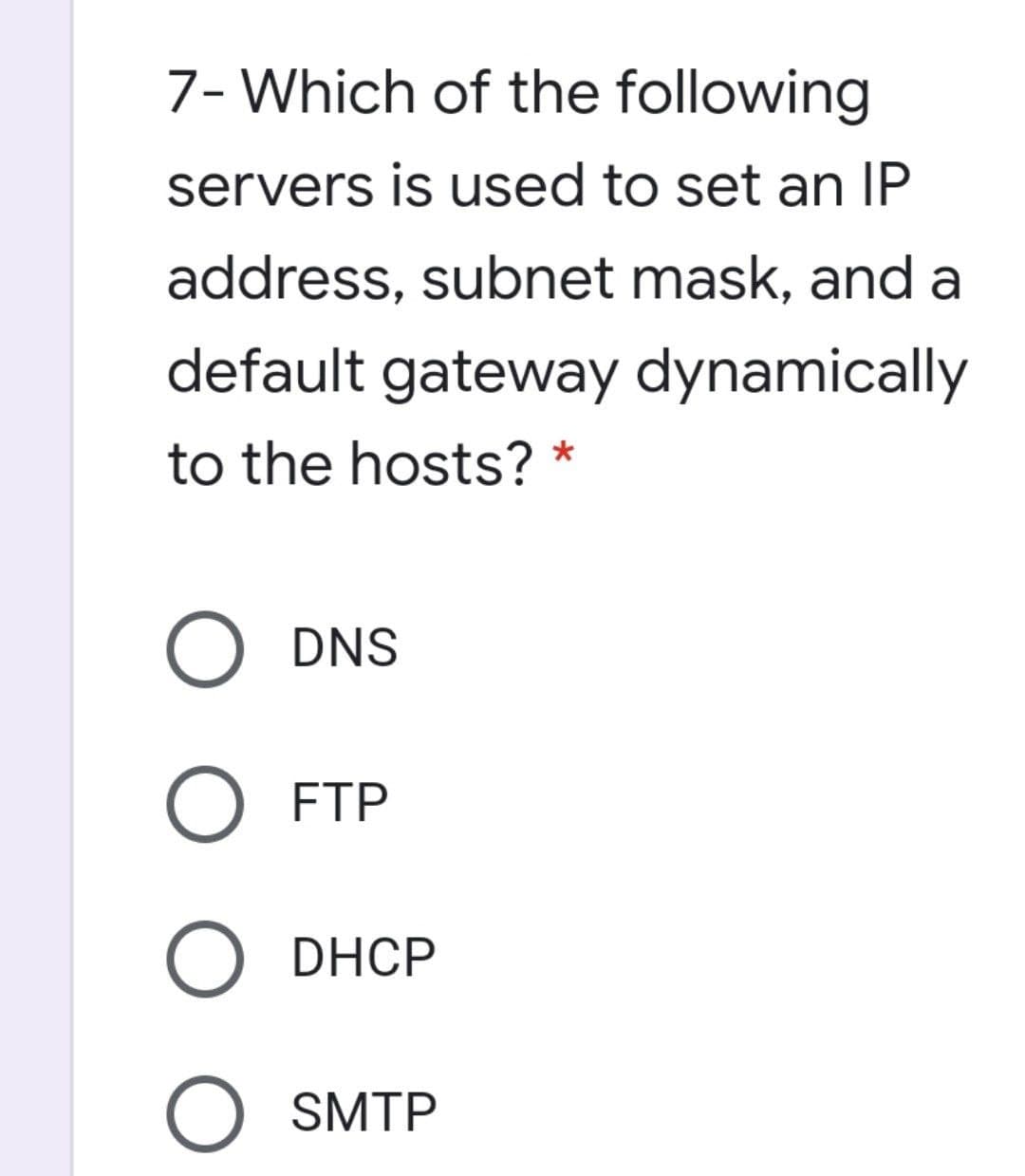 7- Which of the following
servers is used to set an IP
address, subnet mask, and a
default gateway dynamically
to the hosts?
DNS
O FTP
O DHCP
O SMTP
