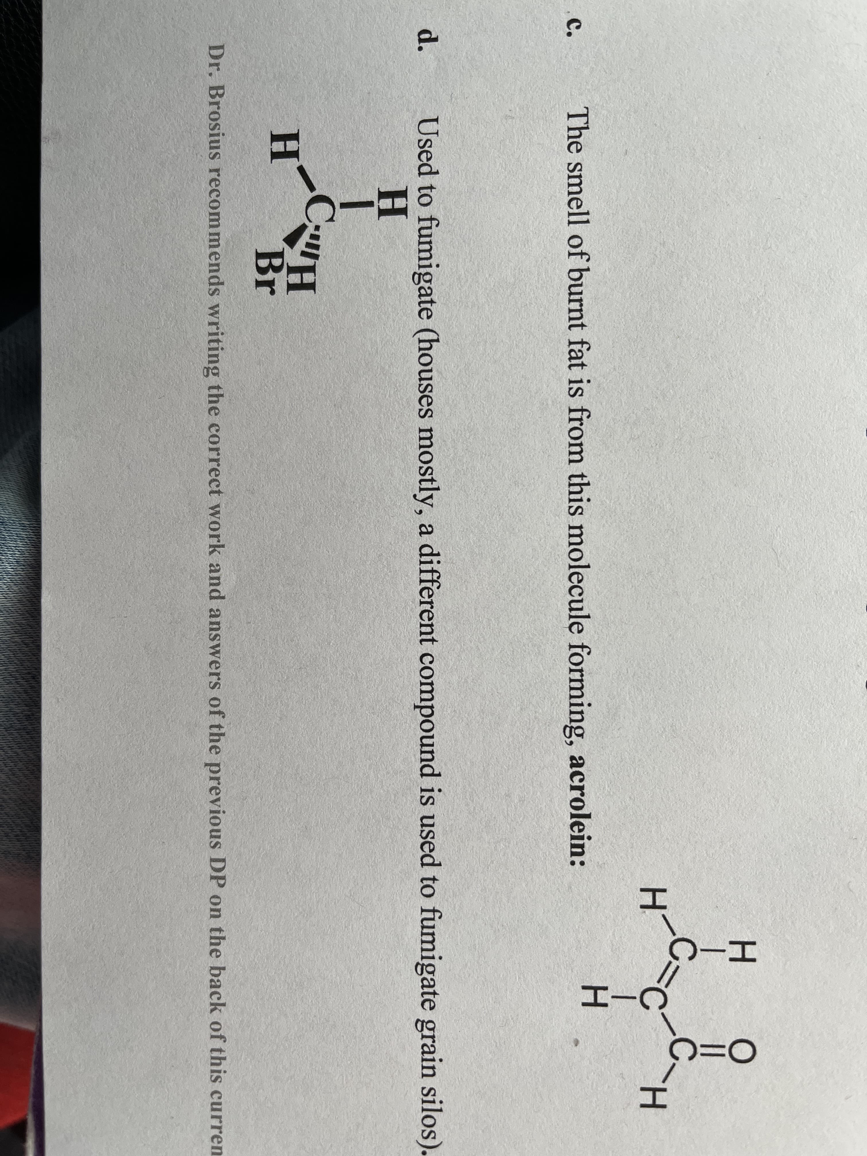 H.
||
H.
H.
с.
The smell of burnt fat is from this molecule forming, acrolein:
Used to fumigate (houses mostly, a different compound is used to fumigate grain silos).
H.
d.
H
Br
Dr. Brosius recommends writing the correct work and answers of the previous DP on the back of this curren
