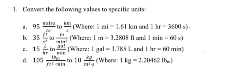 1. Convert the following values to specific units:
miles
km
а. 95
hr
fi
b. 35
(Where: 1 mi =1.61 km and 1 hr = 3600 s) -
m
to
(Where: 1 m= 3.2808 ft and 1 min = 60 s)
min²
с. 15
to
hr
gal
(Where: 1 gal = 3.785 L and 1 hr = 60 min)
min
Ibm
ft2 -min
kg
(Where: 1 kg = 2.20462 lbm)
d. 105
to 10
m²-s
